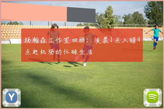 杨瀚森工作室回顾：凌晨1点入睡4点赶机场的忙碌生活