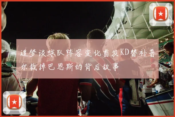 追梦谈球队阵容变化首发KD替补普尔裁掉巴恩斯的背后故事