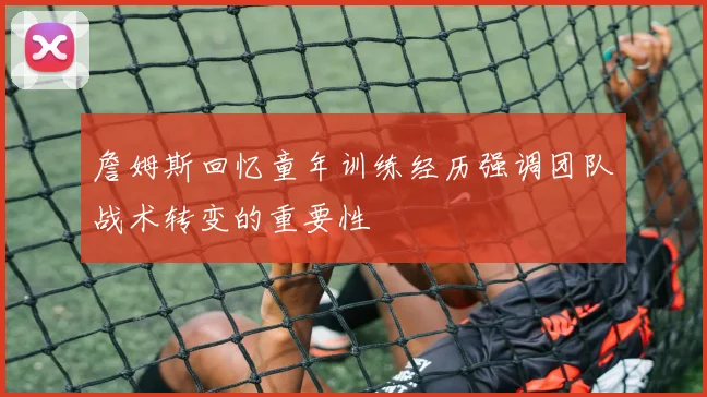 詹姆斯回忆童年训练经历强调团队战术转变的重要性