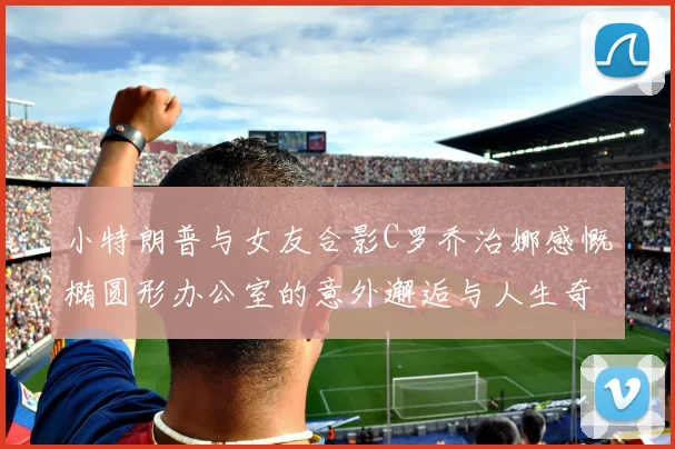 小特朗普与女友合影C罗乔治娜感慨椭圆形办公室的意外邂逅与人生奇遇