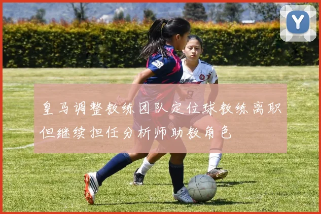 皇马调整教练团队定位球教练离职但继续担任分析师助教角色
