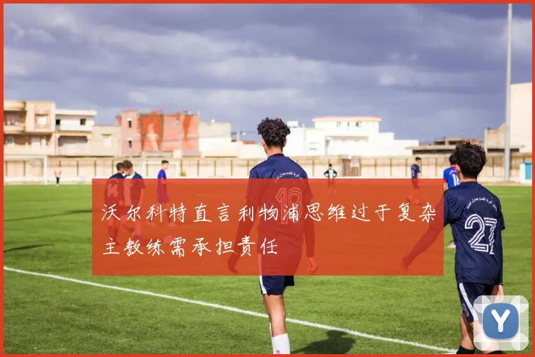 沃尔科特直言利物浦思维过于复杂主教练需承担责任