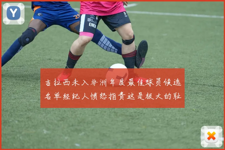 吉拉西未入非洲年度最佳球员候选名单经纪人愤怒指责这是极大的耻辱