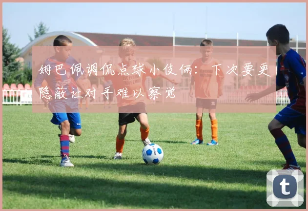 姆巴佩调侃点球小伎俩：下次要更隐蔽让对手难以察觉