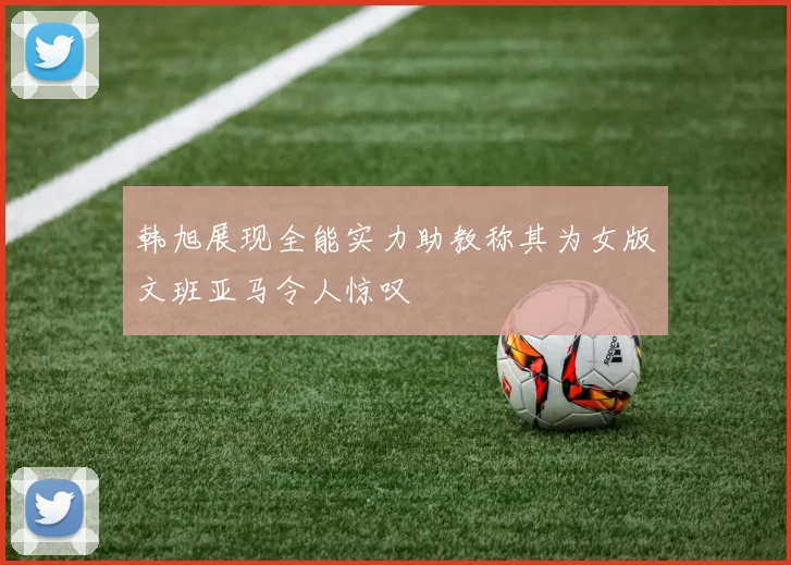 韩旭展现全能实力助教称其为女版文班亚马令人惊叹