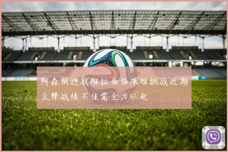 阿森纳迎战维拉面临艰难挑战近期交锋战绩不佳需全力以赴