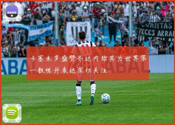 卡塞米罗盛赞齐达内称其为世界第一教练并表达深切关注