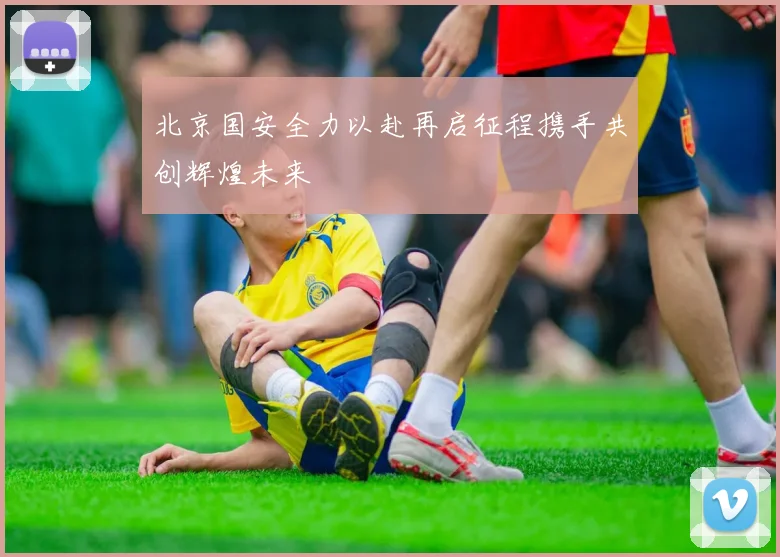 北京国安全力以赴再启征程携手共创辉煌未来