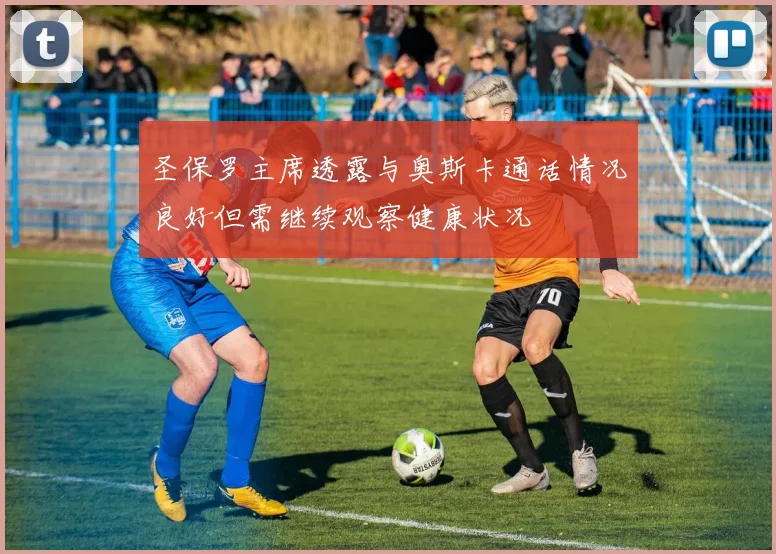 圣保罗主席透露与奥斯卡通话情况良好但需继续观察健康状况