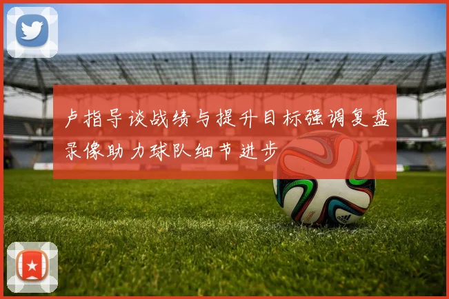 卢指导谈战绩与提升目标强调复盘录像助力球队细节进步