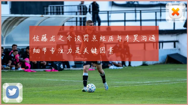 佐藤龙之介谈罚点经历与李昊沟通细节专注力是关键因素