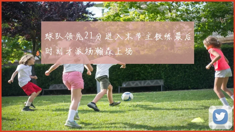 球队领先21分进入末节主教练最后时刻才派杨瀚森上场