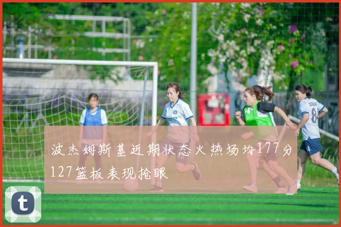 波杰姆斯基近期状态火热场均177分127篮板表现抢眼
