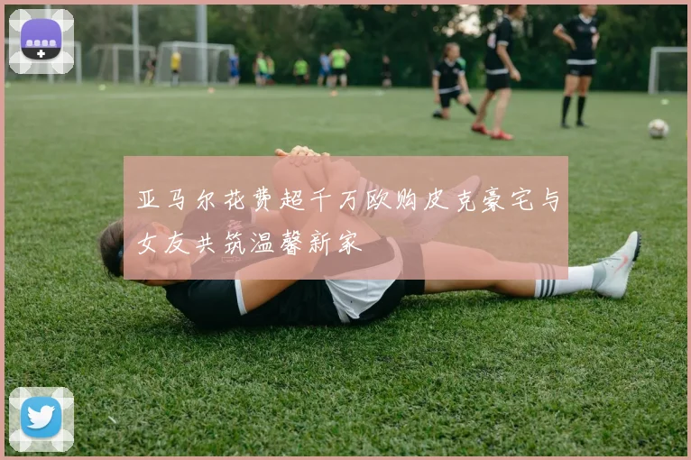 亚马尔花费超千万欧购皮克豪宅与女友共筑温馨新家