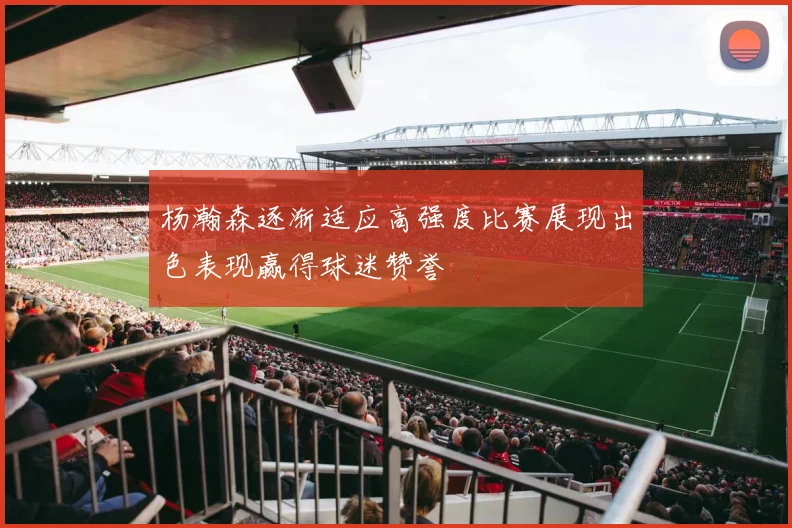 杨瀚森逐渐适应高强度比赛展现出色表现赢得球迷赞誉