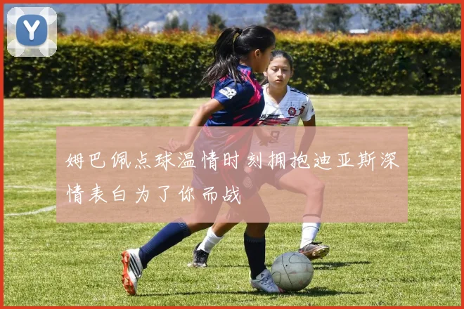 姆巴佩点球温情时刻拥抱迪亚斯深情表白为了你而战